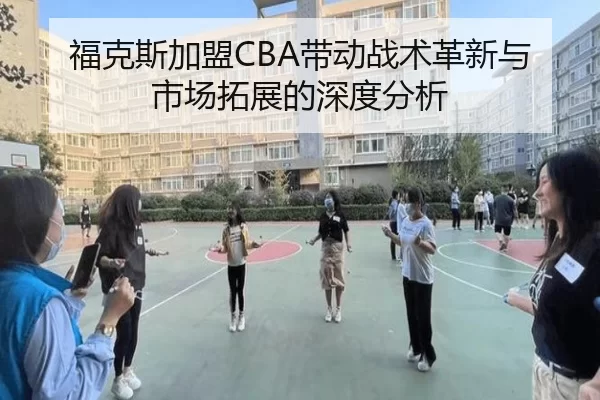 福克斯加盟CBA带动战术革新与市场拓展的深度分析